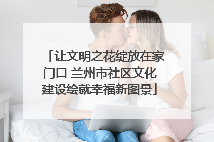 让文明之花绽放在家门口 兰州市社区文化建设绘就幸福新图景