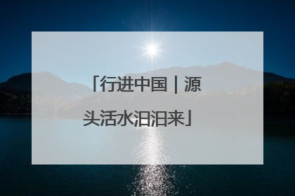 行进中国｜源头活水汩汩来