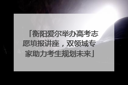 衡阳爱尔举办高考志愿填报讲座，双领域专家助力考生规划未来
