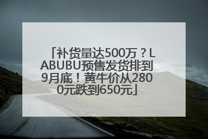 补货量达500万？LABUBU预售发货排到9月底！黄牛价从2800元跌到650元