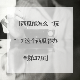 西瓜能怎么“玩”？这个西瓜节办到第37届