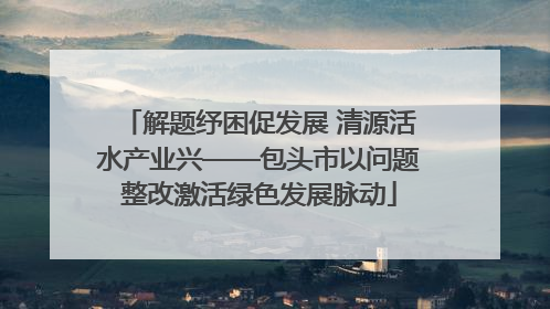 解题纾困促发展 清源活水产业兴——包头市以问题整改激活绿色发展脉动