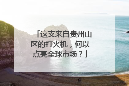 这支来自贵州山区的打火机，何以点亮全球市场？