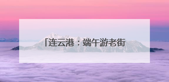 连云港：端午游老街，快乐与“童”行