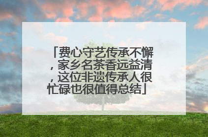 费心守艺传承不懈，家乡名茶香远益清，这位非遗传承人很忙碌也很值得总结