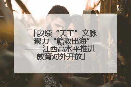 赓续“天工”文脉 聚力“赣教出海”——江西高水平推进教育对外开放