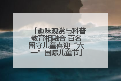 趣味观赏与科普教育相融合 百名留守儿童喜迎“六一”国际儿童节