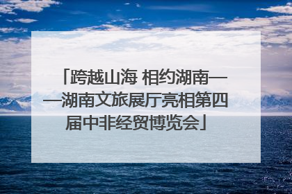 跨越山海 相约湖南——湖南文旅展厅亮相第四届中非经贸博览会