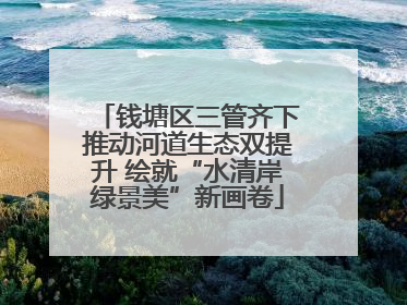 钱塘区三管齐下推动河道生态双提升 绘就“水清岸绿景美”新画卷