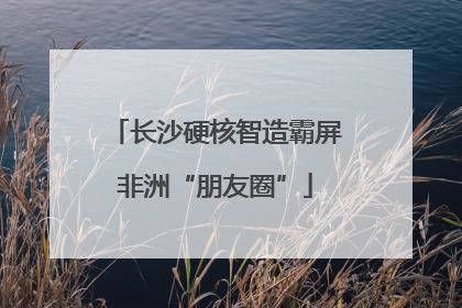 长沙硬核智造霸屏非洲“朋友圈”