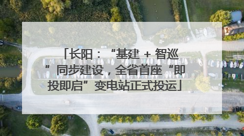 长阳：“基建 + 智巡”同步建设，全省首座“即投即启”变电站正式投运