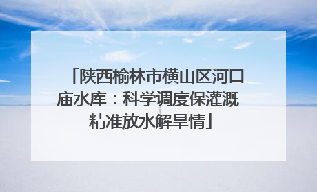 陕西榆林市横山区河口庙水库：科学调度保灌溉 精准放水解旱情