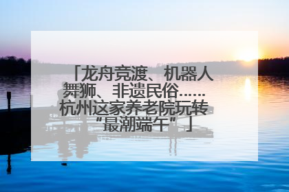 龙舟竞渡、机器人舞狮、非遗民俗……杭州这家养老院玩转“最潮端午”