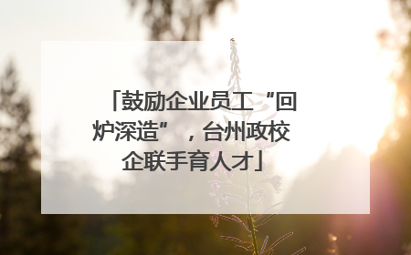 鼓励企业员工“回炉深造”，台州政校企联手育人才