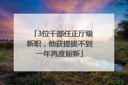3位干部任正厅级新职，他获提拔不到一年再度履新