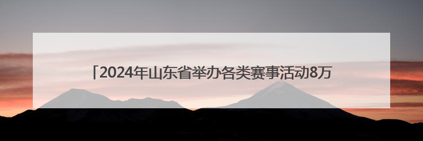 2024年山东省举办各类赛事活动8万余场 体育消费已经超过2000亿元