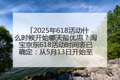 2025年618活动什么时候开始哪天最优惠？淘宝京东618活动时间表已确定：从5月13日开始至6月18日结束