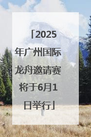 2025年广州国际龙舟邀请赛将于6月1日举行
