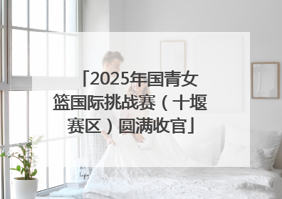 2025年国青女篮国际挑战赛（十堰赛区）圆满收官