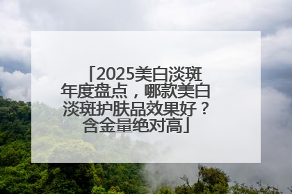 2025美白淡斑年度盘点，哪款美白淡斑护肤品效果好？含金量绝对高